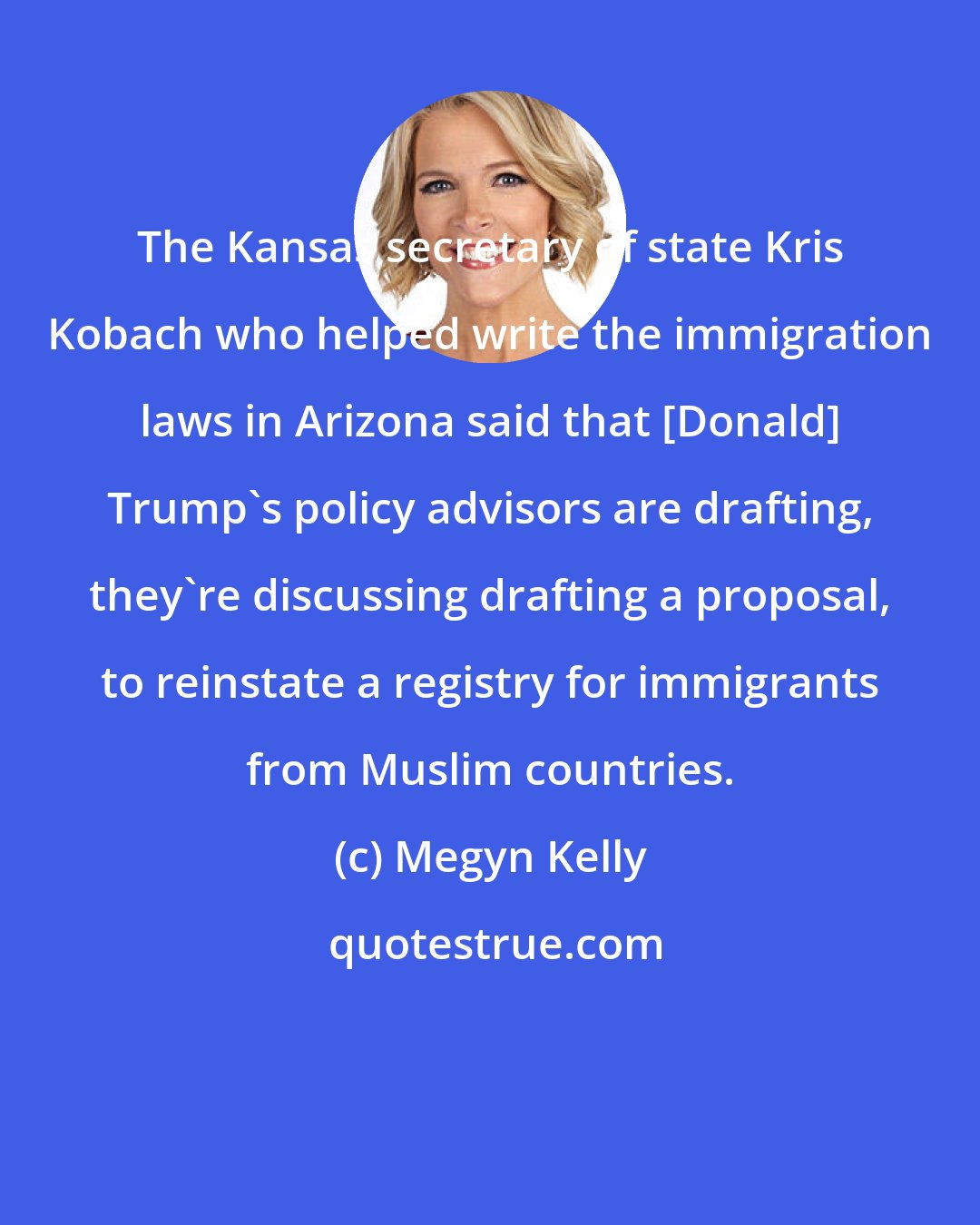 Megyn Kelly: The Kansas secretary of state Kris Kobach who helped write the immigration laws in Arizona said that [Donald] Trump's policy advisors are drafting, they're discussing drafting a proposal, to reinstate a registry for immigrants from Muslim countries.