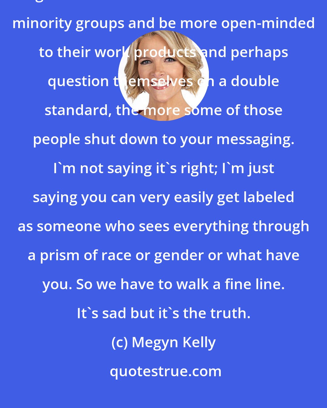 Megyn Kelly: The more you lecture those running the companies on how they need to give more breaks to women or other minority groups and be more open-minded to their work products and perhaps question themselves on a double standard, the more some of those people shut down to your messaging. I'm not saying it's right; I'm just saying you can very easily get labeled as someone who sees everything through a prism of race or gender or what have you. So we have to walk a fine line. It's sad but it's the truth.