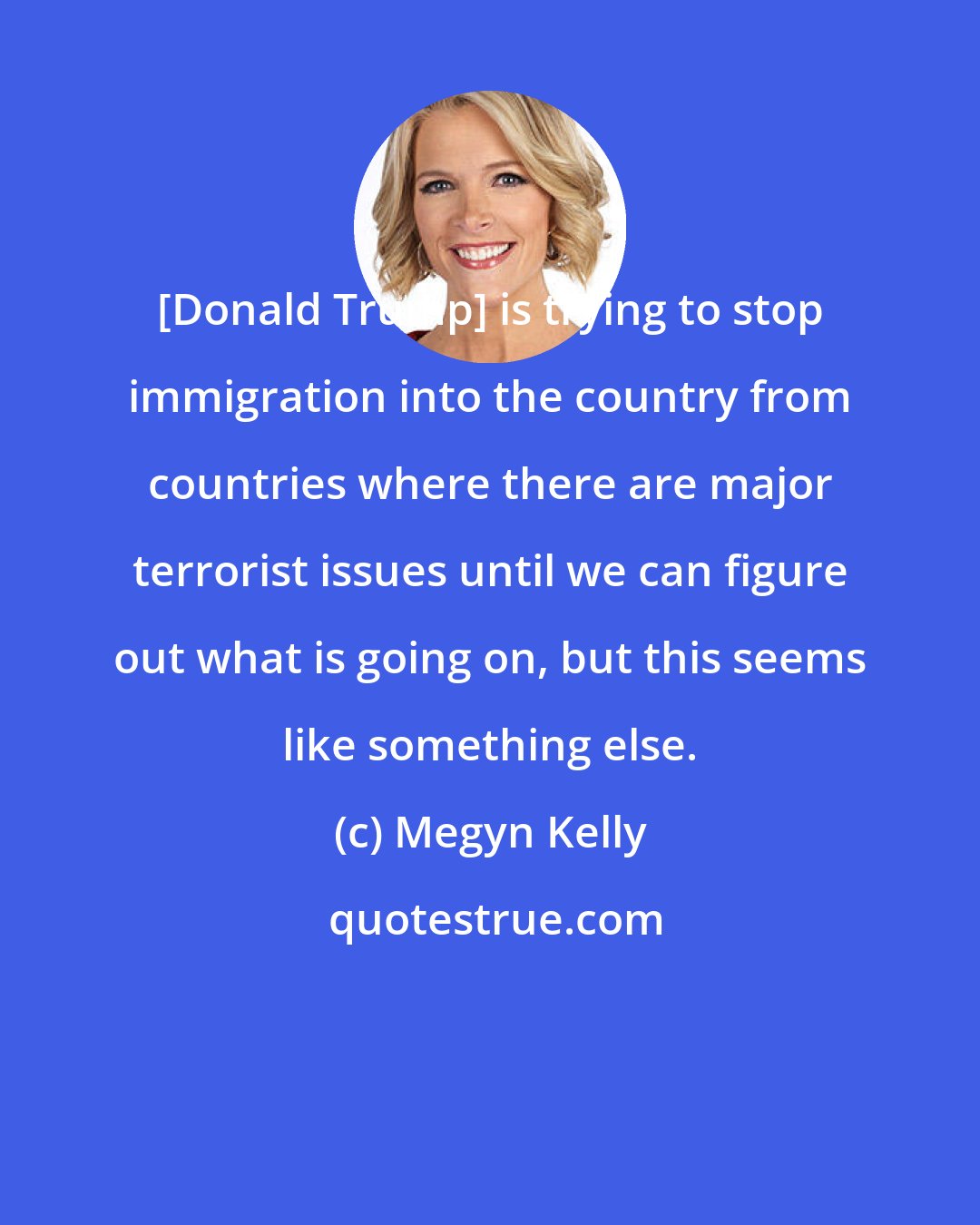 Megyn Kelly: [Donald Trump] is trying to stop immigration into the country from countries where there are major terrorist issues until we can figure out what is going on, but this seems like something else.