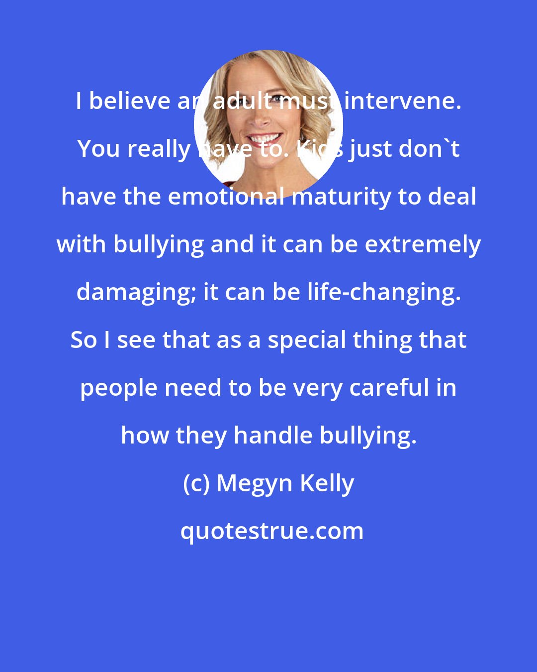 Megyn Kelly: I believe an adult must intervene. You really have to. Kids just don't have the emotional maturity to deal with bullying and it can be extremely damaging; it can be life-changing. So I see that as a special thing that people need to be very careful in how they handle bullying.
