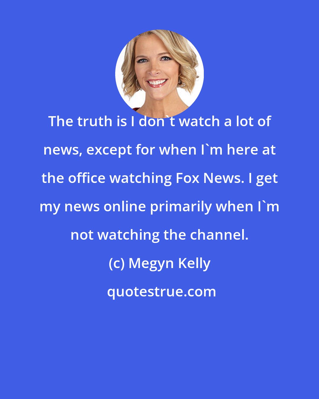 Megyn Kelly: The truth is I don't watch a lot of news, except for when I'm here at the office watching Fox News. I get my news online primarily when I'm not watching the channel.