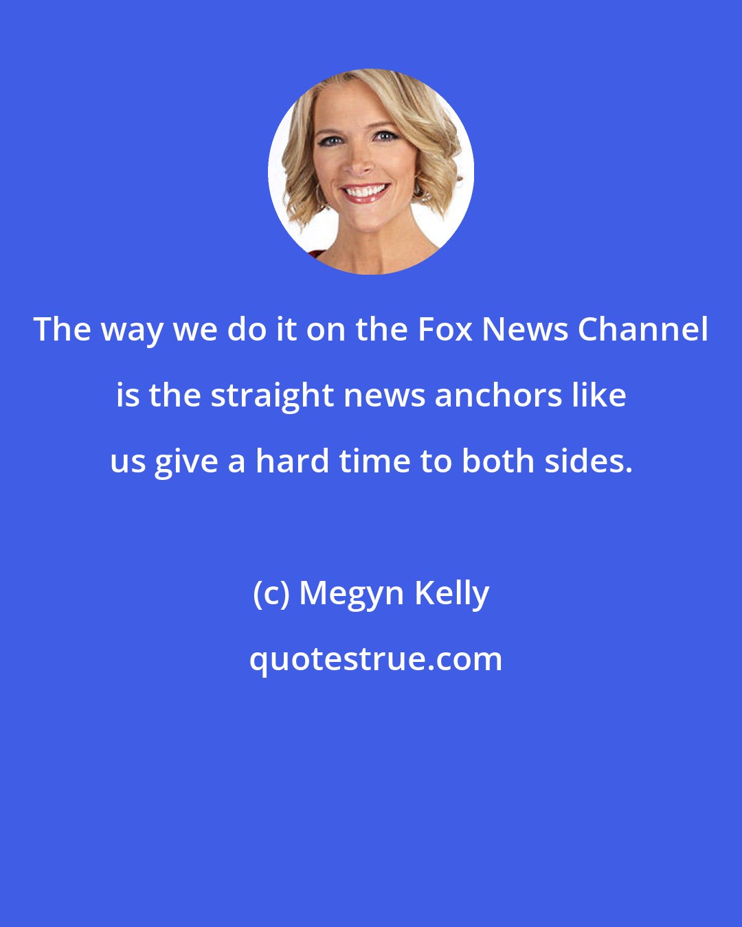 Megyn Kelly: The way we do it on the Fox News Channel is the straight news anchors like us give a hard time to both sides.