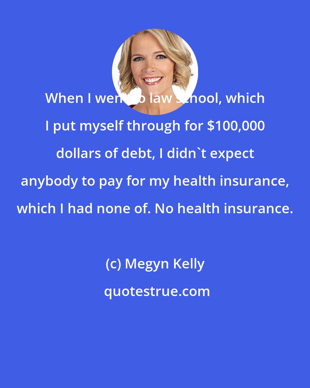 Megyn Kelly: When I went to law school, which I put myself through for $100,000 dollars of debt, I didn't expect anybody to pay for my health insurance, which I had none of. No health insurance.