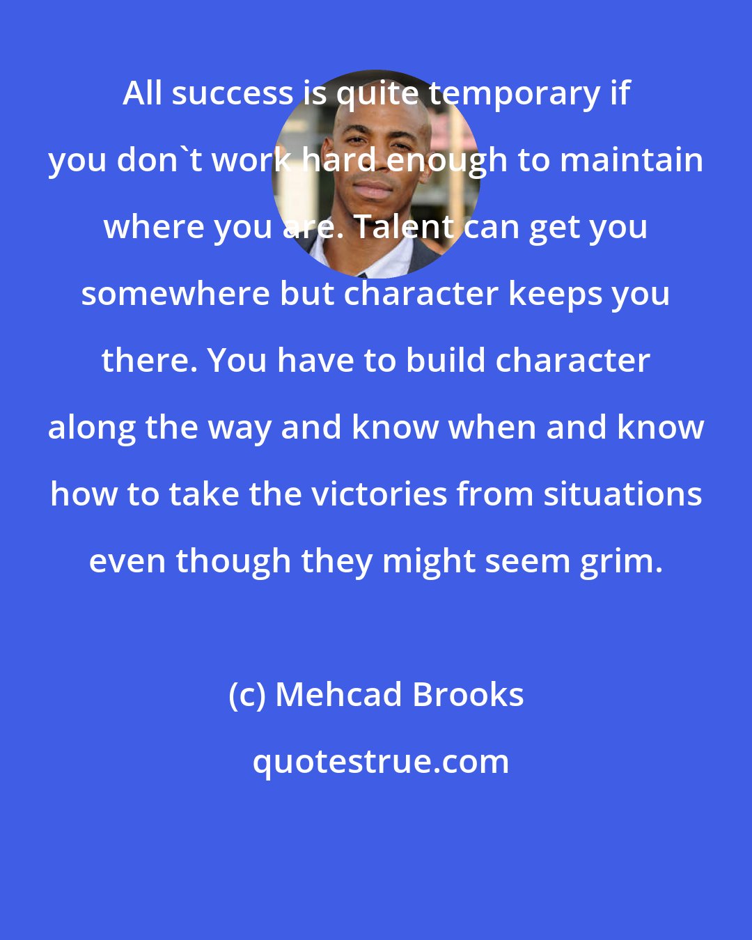 Mehcad Brooks: All success is quite temporary if you don't work hard enough to maintain where you are. Talent can get you somewhere but character keeps you there. You have to build character along the way and know when and know how to take the victories from situations even though they might seem grim.