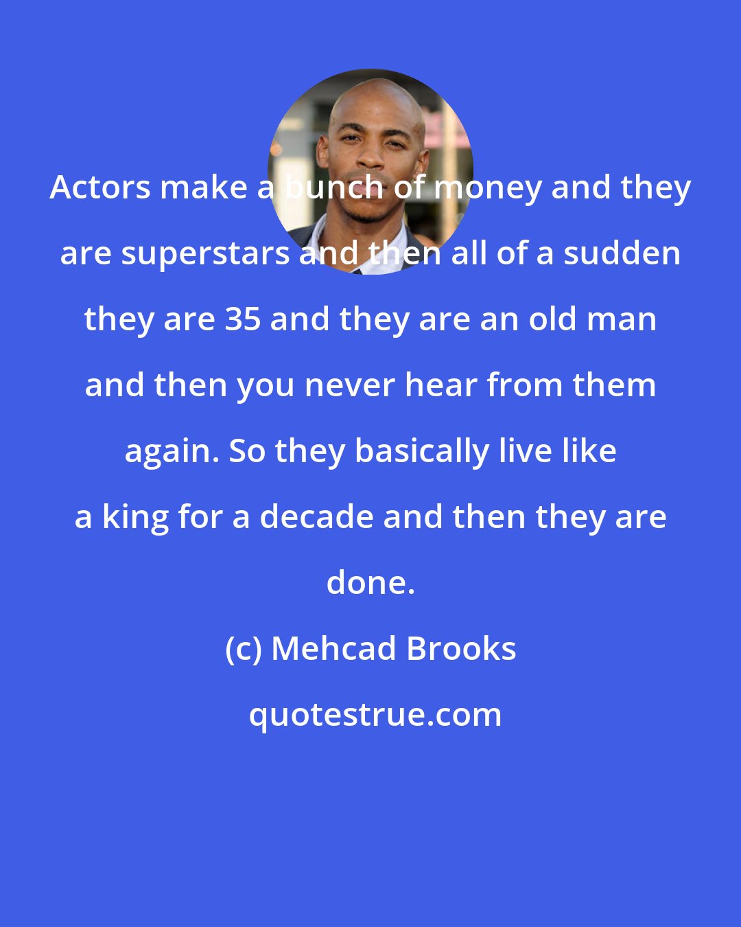 Mehcad Brooks: Actors make a bunch of money and they are superstars and then all of a sudden they are 35 and they are an old man and then you never hear from them again. So they basically live like a king for a decade and then they are done.