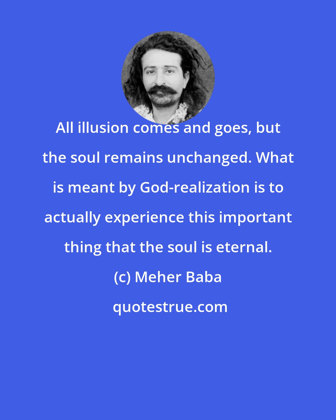 Meher Baba: All illusion comes and goes, but the soul remains unchanged. What is meant by God-realization is to actually experience this important thing that the soul is eternal.