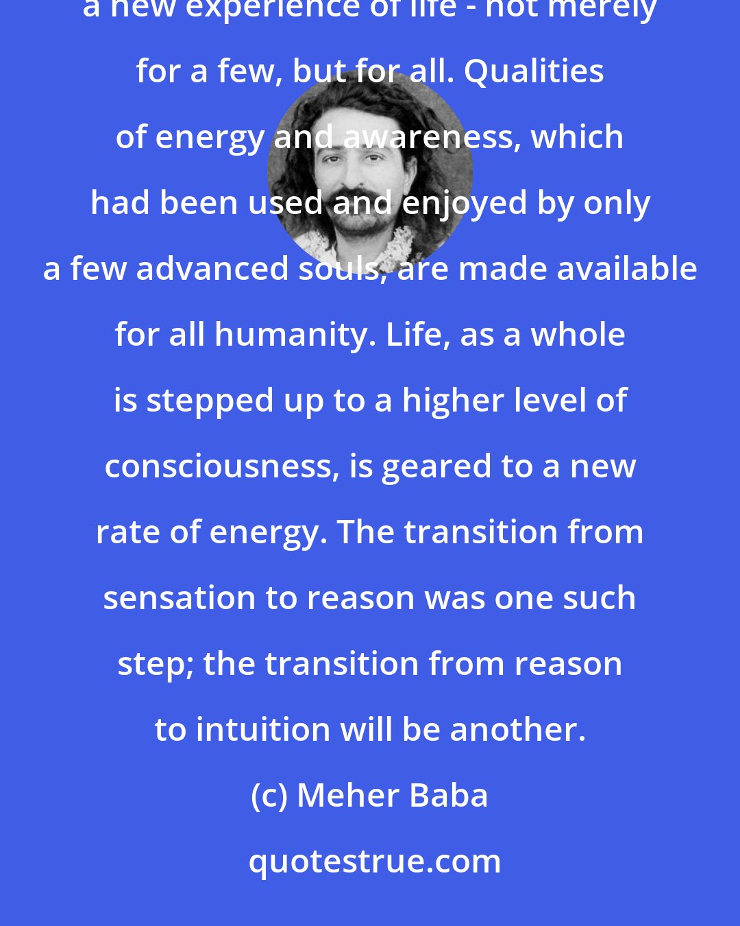 Meher Baba: Avataric periods are like the spring-tide of creation. They bring a new release of power, a new awakening of consciousness, a new experience of life - not merely for a few, but for all. Qualities of energy and awareness, which had been used and enjoyed by only a few advanced souls, are made available for all humanity. Life, as a whole is stepped up to a higher level of consciousness, is geared to a new rate of energy. The transition from sensation to reason was one such step; the transition from reason to intuition will be another.