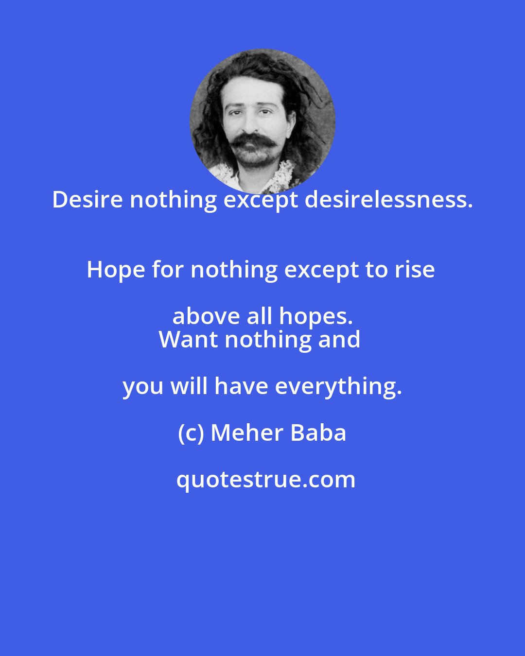 Meher Baba: Desire nothing except desirelessness. 
Hope for nothing except to rise above all hopes. 
Want nothing and you will have everything.