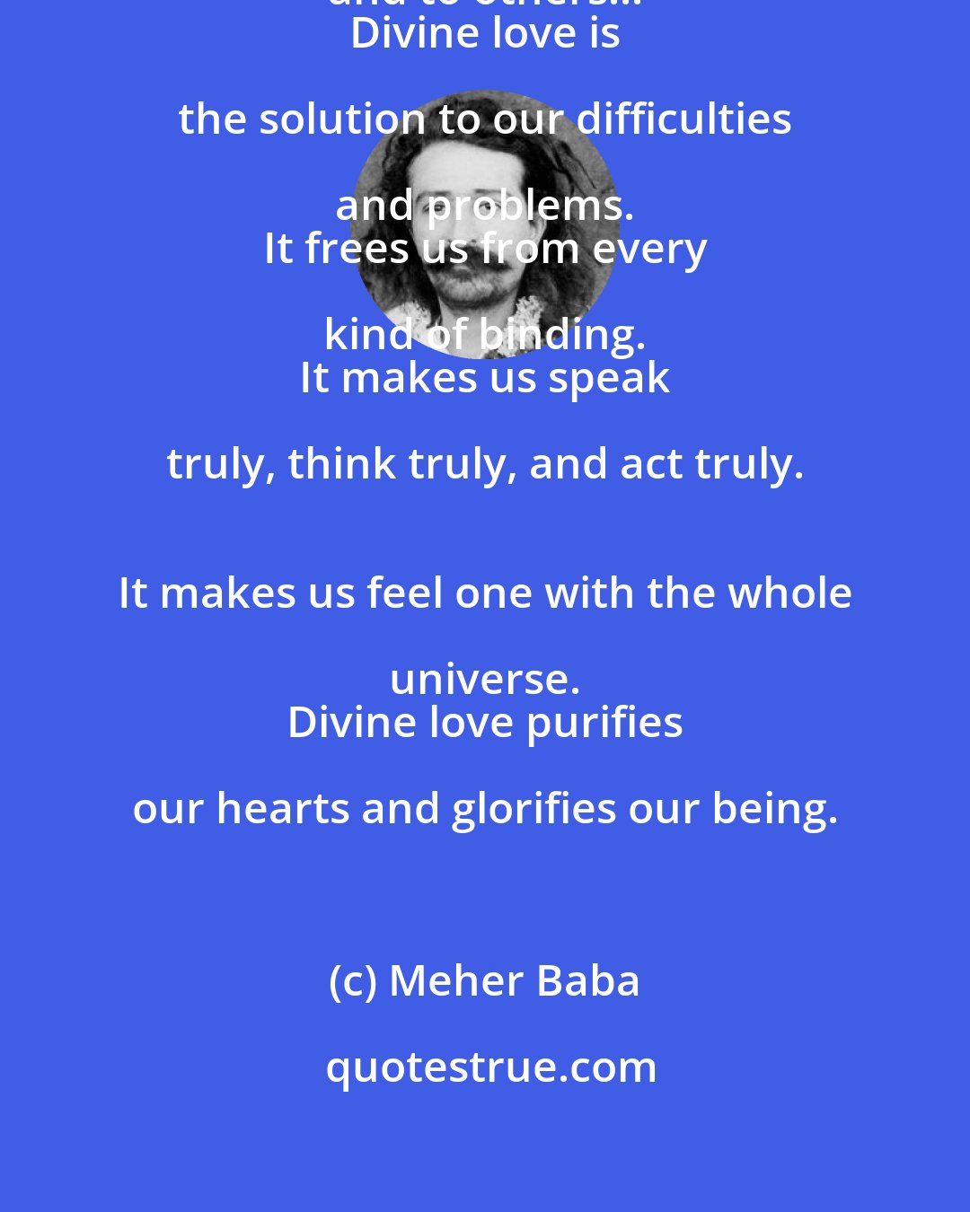 Meher Baba: Divine love makes us true to ourselves and to others... 
 Divine love is the solution to our difficulties and problems. 
 It frees us from every kind of binding. 
 It makes us speak truly, think truly, and act truly. 
 It makes us feel one with the whole universe. 
 Divine love purifies our hearts and glorifies our being.