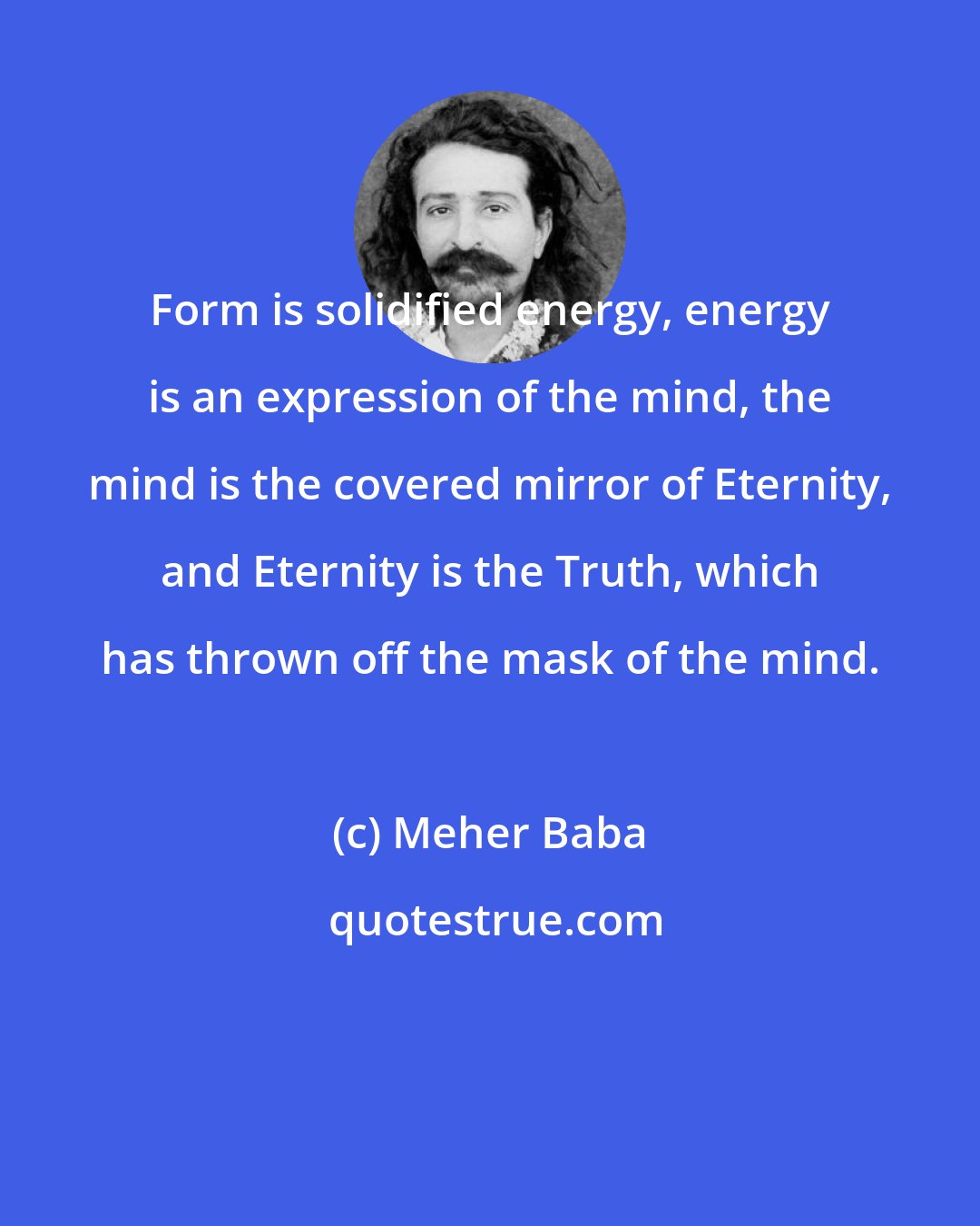 Meher Baba: Form is solidified energy, energy is an expression of the mind, the mind is the covered mirror of Eternity, and Eternity is the Truth, which has thrown off the mask of the mind.