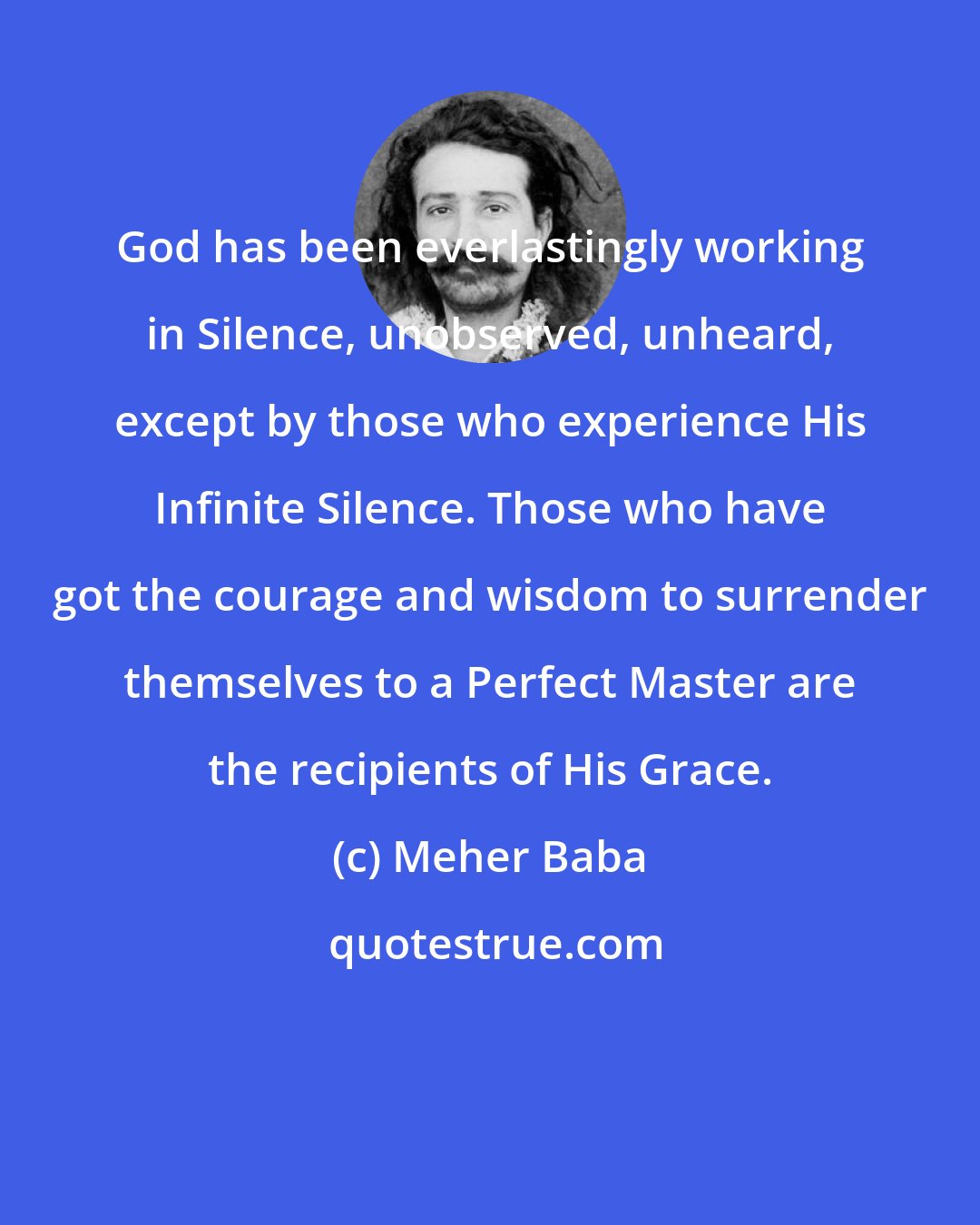 Meher Baba: God has been everlastingly working in Silence, unobserved, unheard, except by those who experience His Infinite Silence. Those who have got the courage and wisdom to surrender themselves to a Perfect Master are the recipients of His Grace.