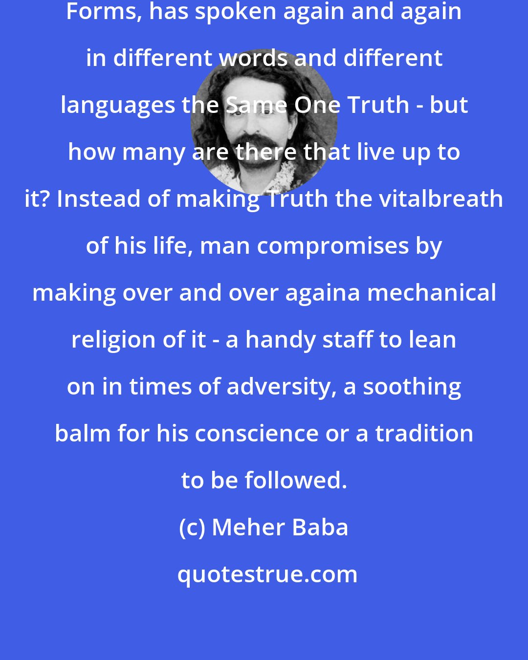 Meher Baba: God has come again and again in various Forms, has spoken again and again in different words and different languages the Same One Truth - but how many are there that live up to it? Instead of making Truth the vitalbreath of his life, man compromises by making over and over againa mechanical religion of it - a handy staff to lean on in times of adversity, a soothing balm for his conscience or a tradition to be followed.