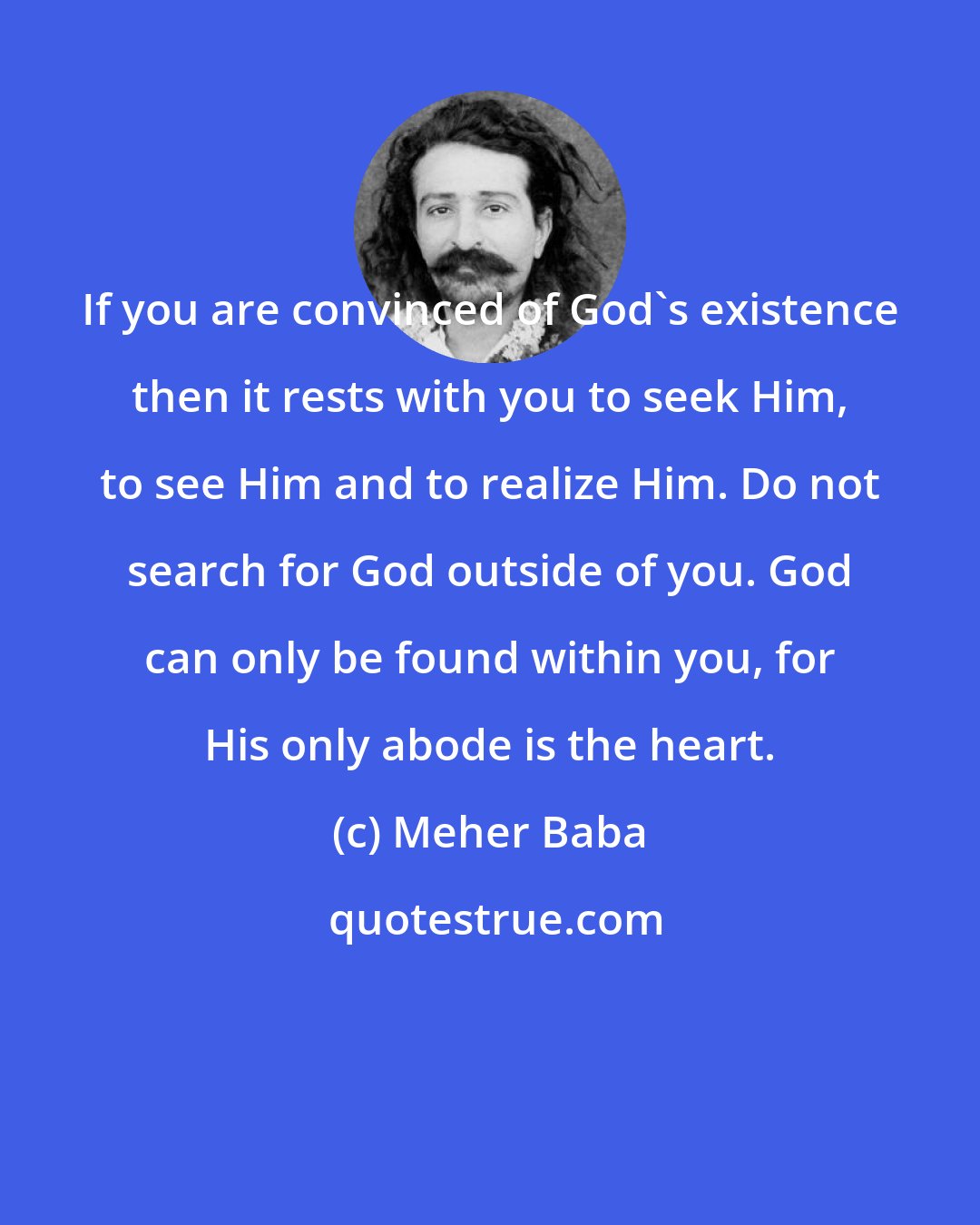 Meher Baba: If you are convinced of God's existence then it rests with you to seek Him, to see Him and to realize Him. Do not search for God outside of you. God can only be found within you, for His only abode is the heart.