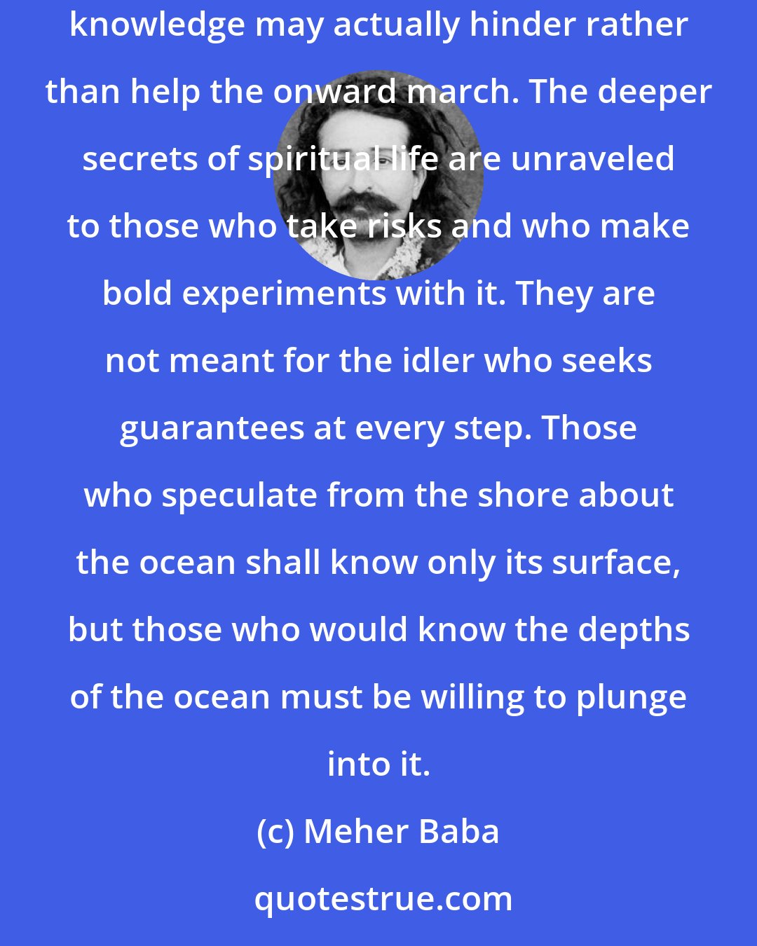 Meher Baba: In the spiritual life it is not necessary to have a complete map of the path in order to begin traveling. On the contrary, having such complete knowledge may actually hinder rather than help the onward march. The deeper secrets of spiritual life are unraveled to those who take risks and who make bold experiments with it. They are not meant for the idler who seeks guarantees at every step. Those who speculate from the shore about the ocean shall know only its surface, but those who would know the depths of the ocean must be willing to plunge into it.