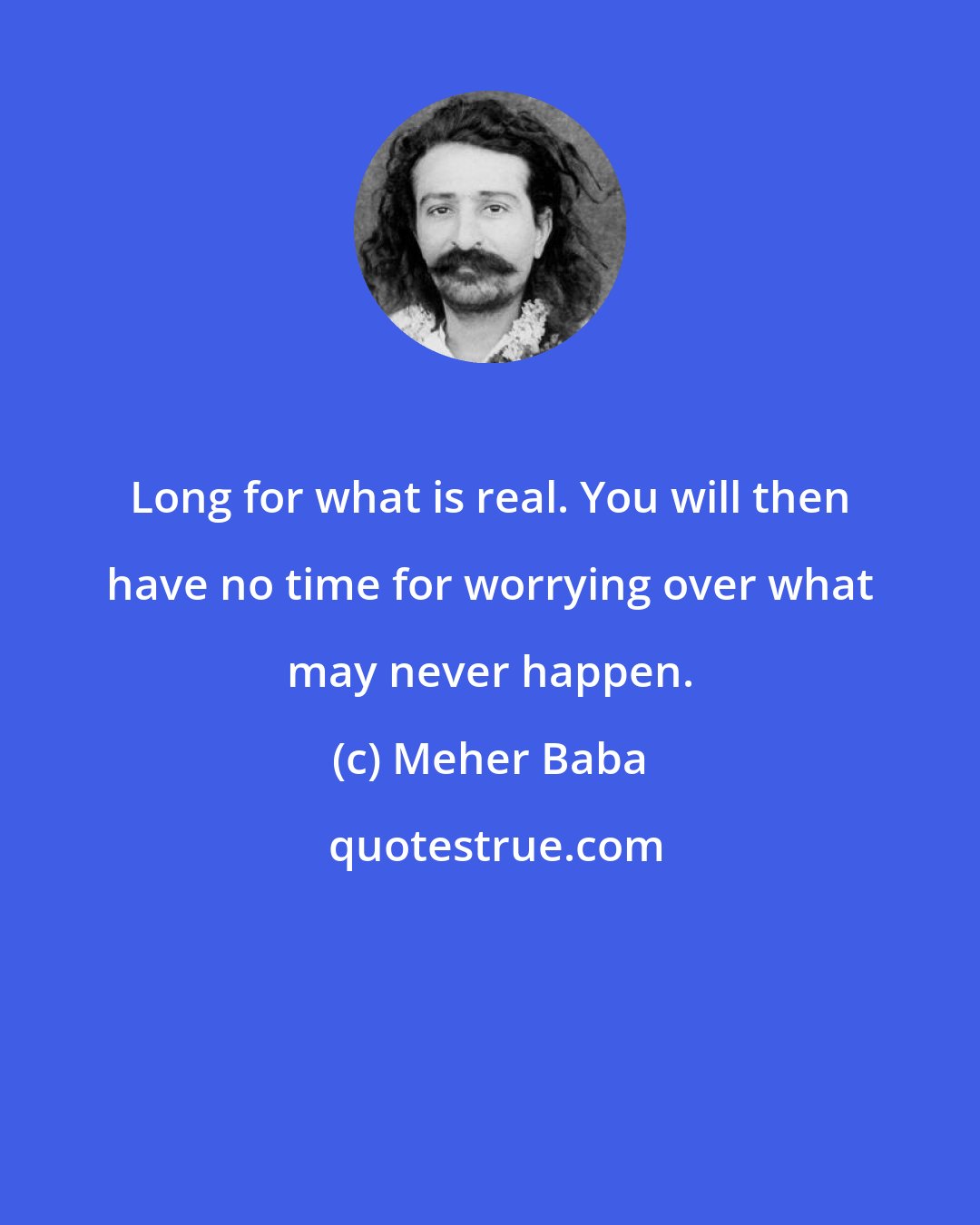 Meher Baba: Long for what is real. You will then have no time for worrying over what may never happen.