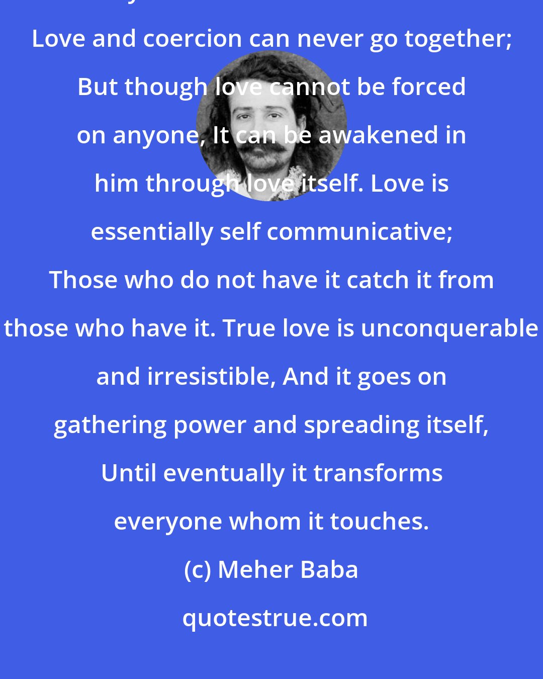 Meher Baba: Love has to spring spontaneously from within And it is no way amenable to any form of inner or outer force. Love and coercion can never go together; But though love cannot be forced on anyone, It can be awakened in him through love itself. Love is essentially self communicative; Those who do not have it catch it from those who have it. True love is unconquerable and irresistible, And it goes on gathering power and spreading itself, Until eventually it transforms everyone whom it touches.