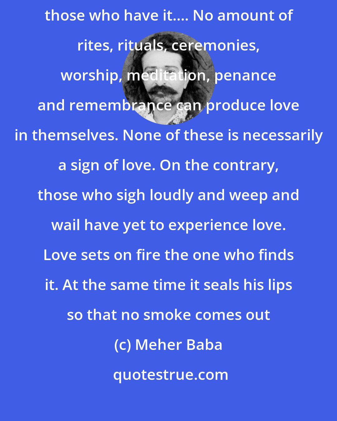 Meher Baba: LOVE is essentially self-communicative: those who do not have it catch it from those who have it.... No amount of rites, rituals, ceremonies, worship, meditation, penance and remembrance can produce love in themselves. None of these is necessarily a sign of love. On the contrary, those who sigh loudly and weep and wail have yet to experience love. Love sets on fire the one who finds it. At the same time it seals his lips so that no smoke comes out