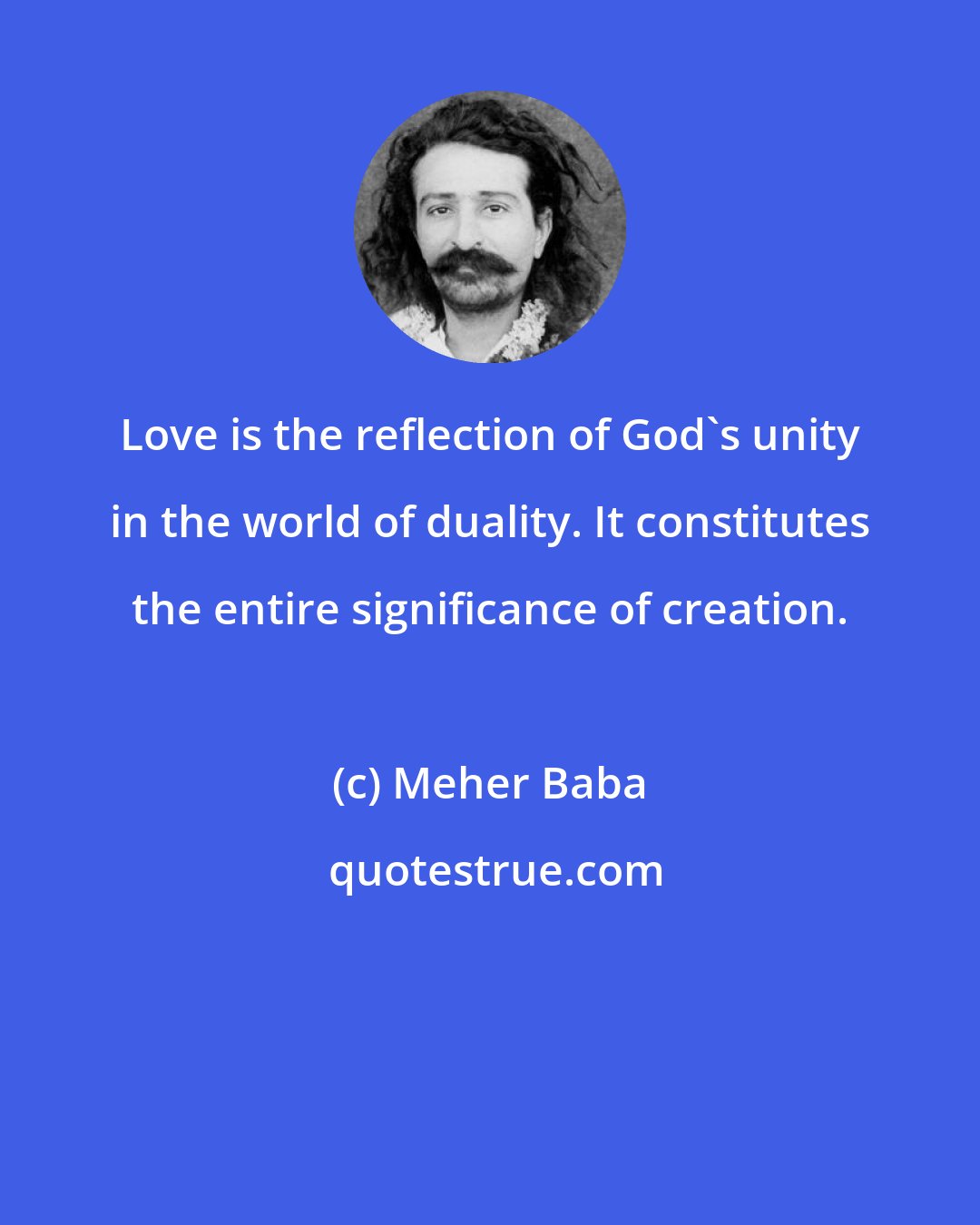 Meher Baba: Love is the reflection of God's unity in the world of duality. It constitutes the entire significance of creation.