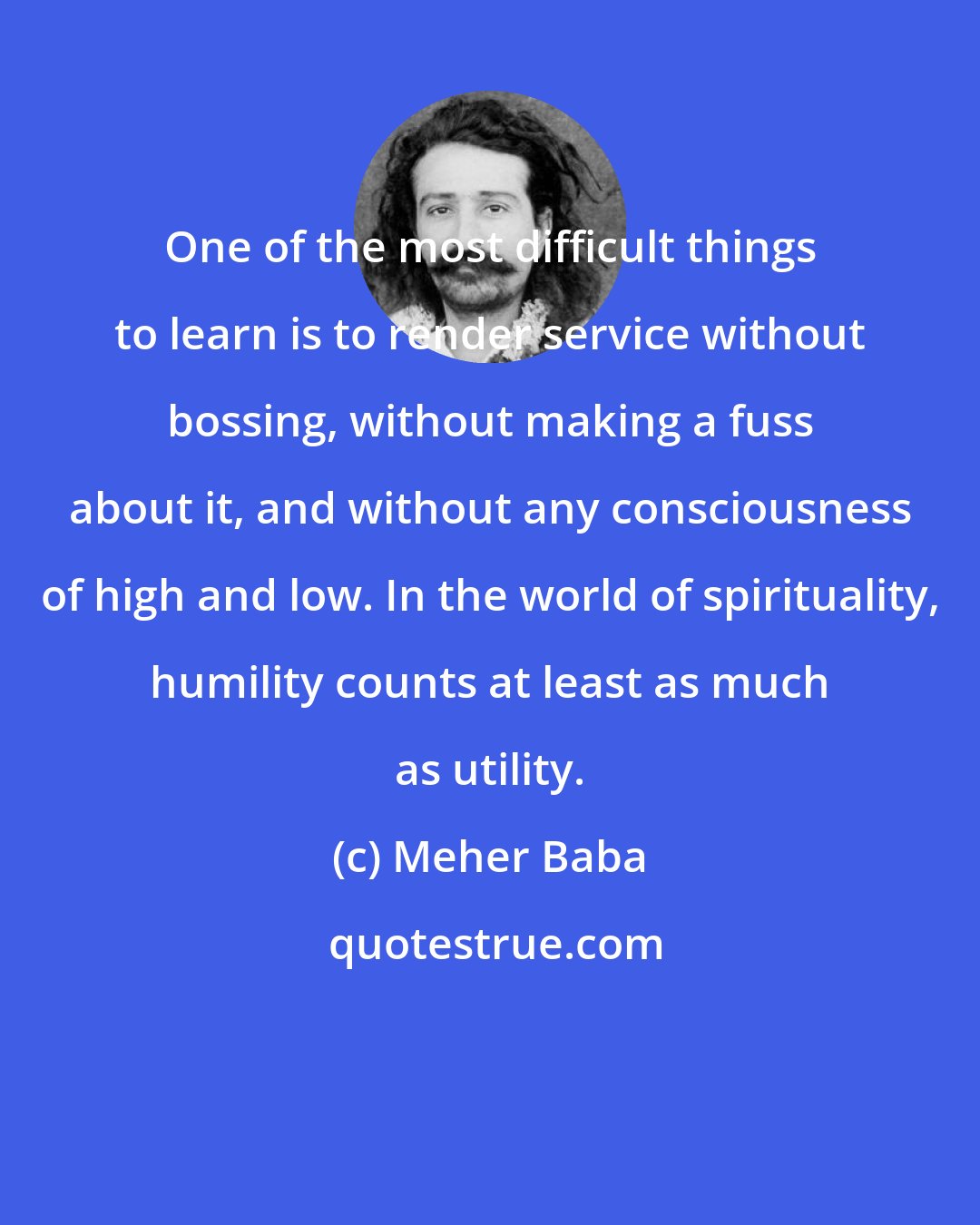 Meher Baba: One of the most difficult things to learn is to render service without bossing, without making a fuss about it, and without any consciousness of high and low. In the world of spirituality, humility counts at least as much as utility.