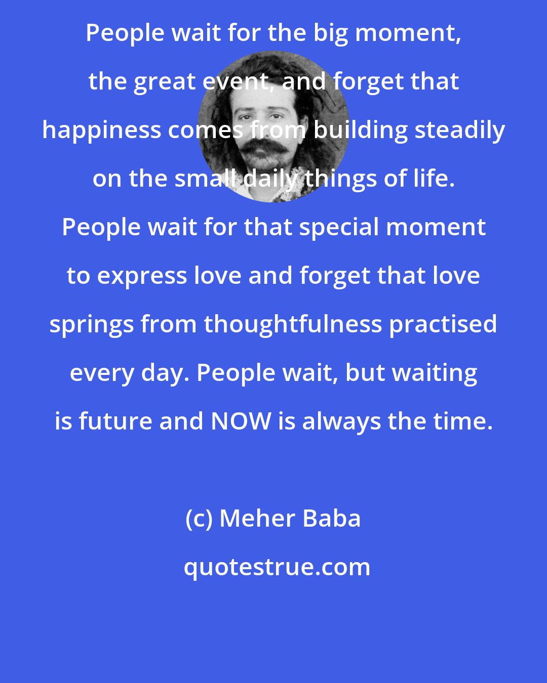 Meher Baba: People wait for the big moment, the great event, and forget that happiness comes from building steadily on the small daily things of life. People wait for that special moment to express love and forget that love springs from thoughtfulness practised every day. People wait, but waiting is future and NOW is always the time.