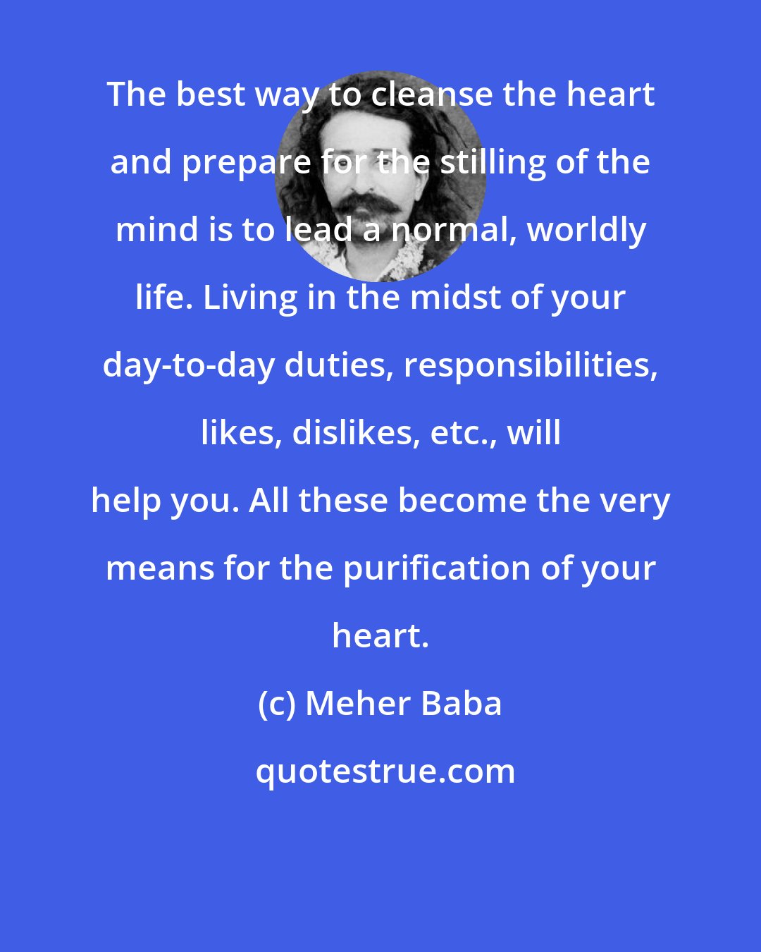 Meher Baba: The best way to cleanse the heart and prepare for the stilling of the mind is to lead a normal, worldly life. Living in the midst of your day-to-day duties, responsibilities, likes, dislikes, etc., will help you. All these become the very means for the purification of your heart.