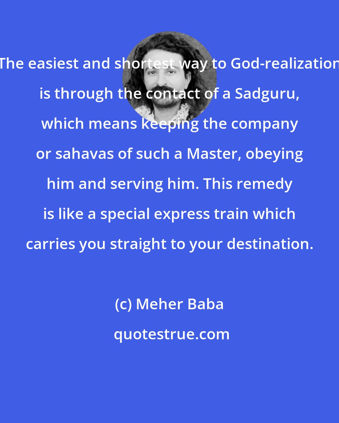 Meher Baba: The easiest and shortest way to God-realization is through the contact of a Sadguru, which means keeping the company or sahavas of such a Master, obeying him and serving him. This remedy is like a special express train which carries you straight to your destination.