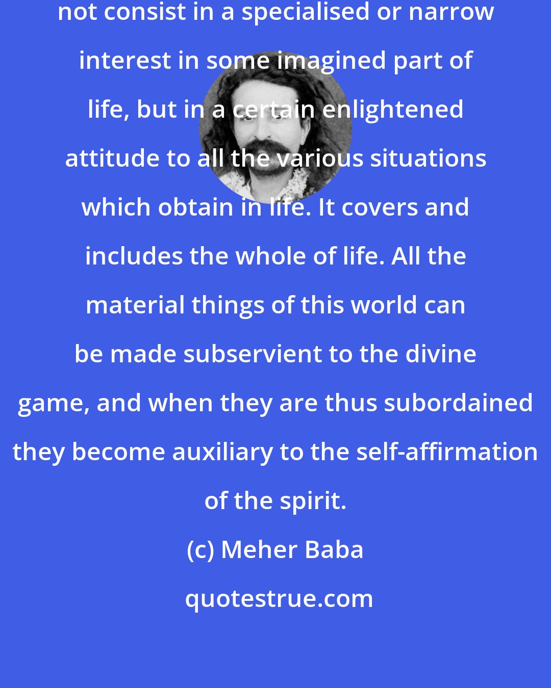 Meher Baba: The essence of spirituality does not consist in a specialised or narrow interest in some imagined part of life, but in a certain enlightened attitude to all the various situations which obtain in life. It covers and includes the whole of life. All the material things of this world can be made subservient to the divine game, and when they are thus subordained they become auxiliary to the self-affirmation of the spirit.