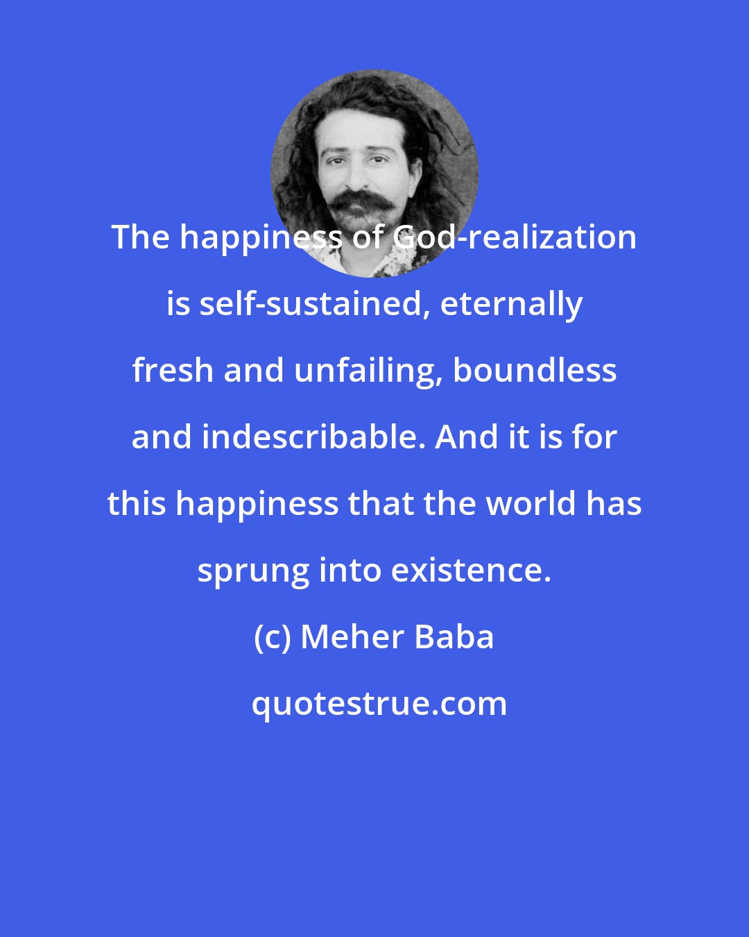 Meher Baba: The happiness of God-realization is self-sustained, eternally fresh and unfailing, boundless and indescribable. And it is for this happiness that the world has sprung into existence.