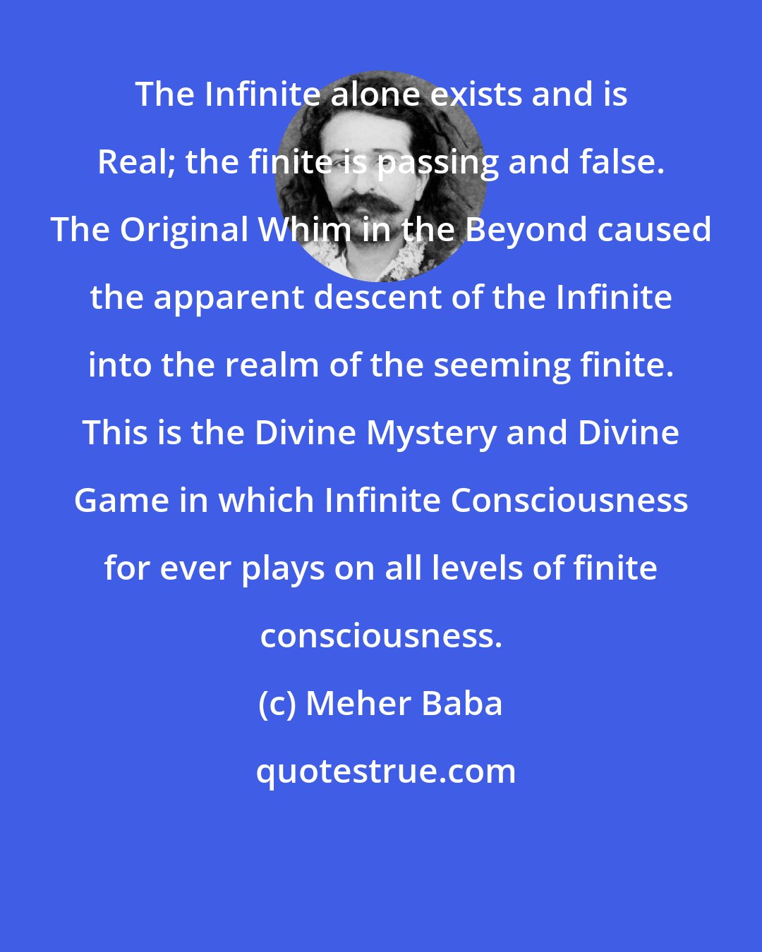 Meher Baba: The Infinite alone exists and is Real; the finite is passing and false. The Original Whim in the Beyond caused the apparent descent of the Infinite into the realm of the seeming finite. This is the Divine Mystery and Divine Game in which Infinite Consciousness for ever plays on all levels of finite consciousness.