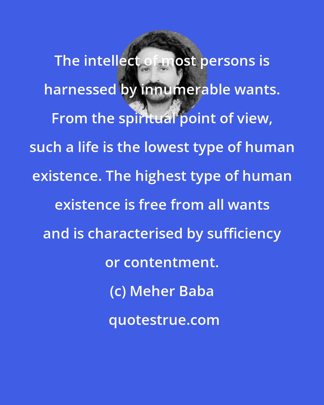 Meher Baba: The intellect of most persons is harnessed by innumerable wants. From the spiritual point of view, such a life is the lowest type of human existence. The highest type of human existence is free from all wants and is characterised by sufficiency or contentment.