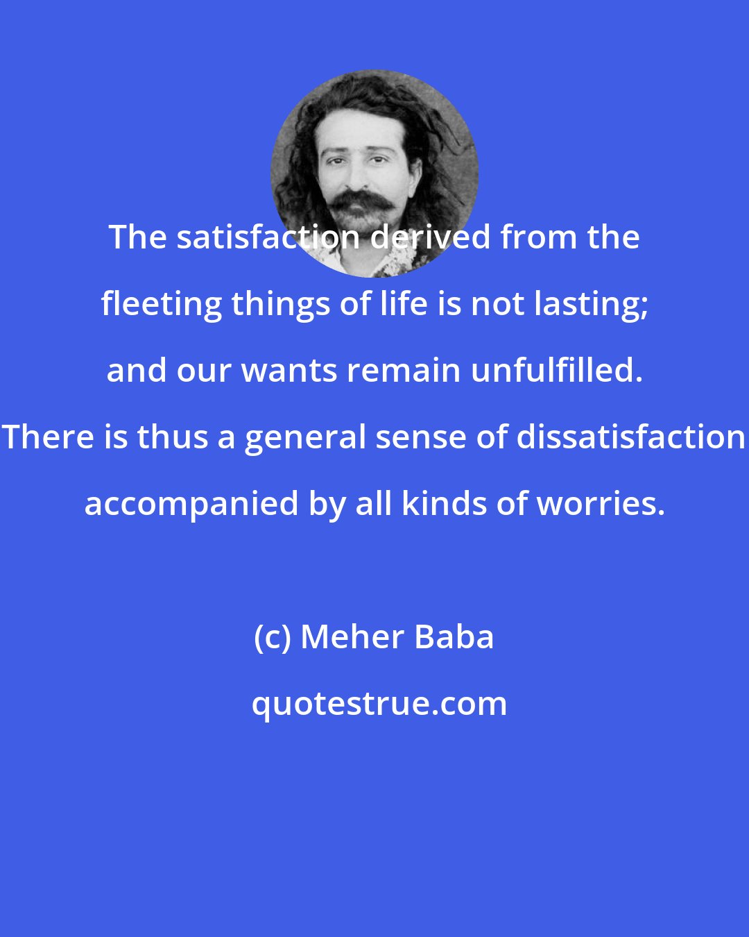 Meher Baba: The satisfaction derived from the fleeting things of life is not lasting; and our wants remain unfulfilled. There is thus a general sense of dissatisfaction accompanied by all kinds of worries.