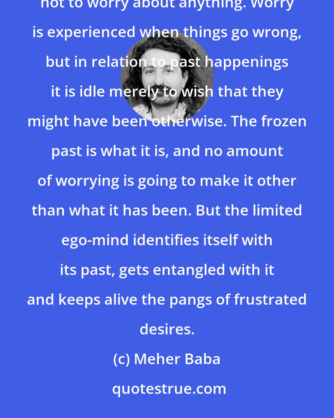 Meher Baba: There are very few things in the mind which eat up as much energy as worry. It is one of the most difficult things not to worry about anything. Worry is experienced when things go wrong, but in relation to past happenings it is idle merely to wish that they might have been otherwise. The frozen past is what it is, and no amount of worrying is going to make it other than what it has been. But the limited ego-mind identifies itself with its past, gets entangled with it and keeps alive the pangs of frustrated desires.