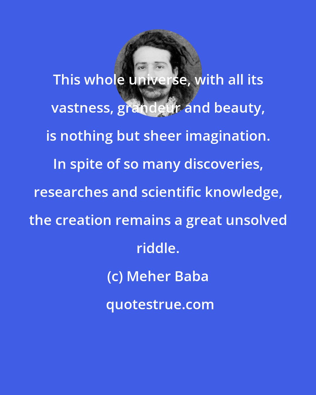 Meher Baba: This whole universe, with all its vastness, grandeur and beauty, is nothing but sheer imagination. In spite of so many discoveries, researches and scientific knowledge, the creation remains a great unsolved riddle.