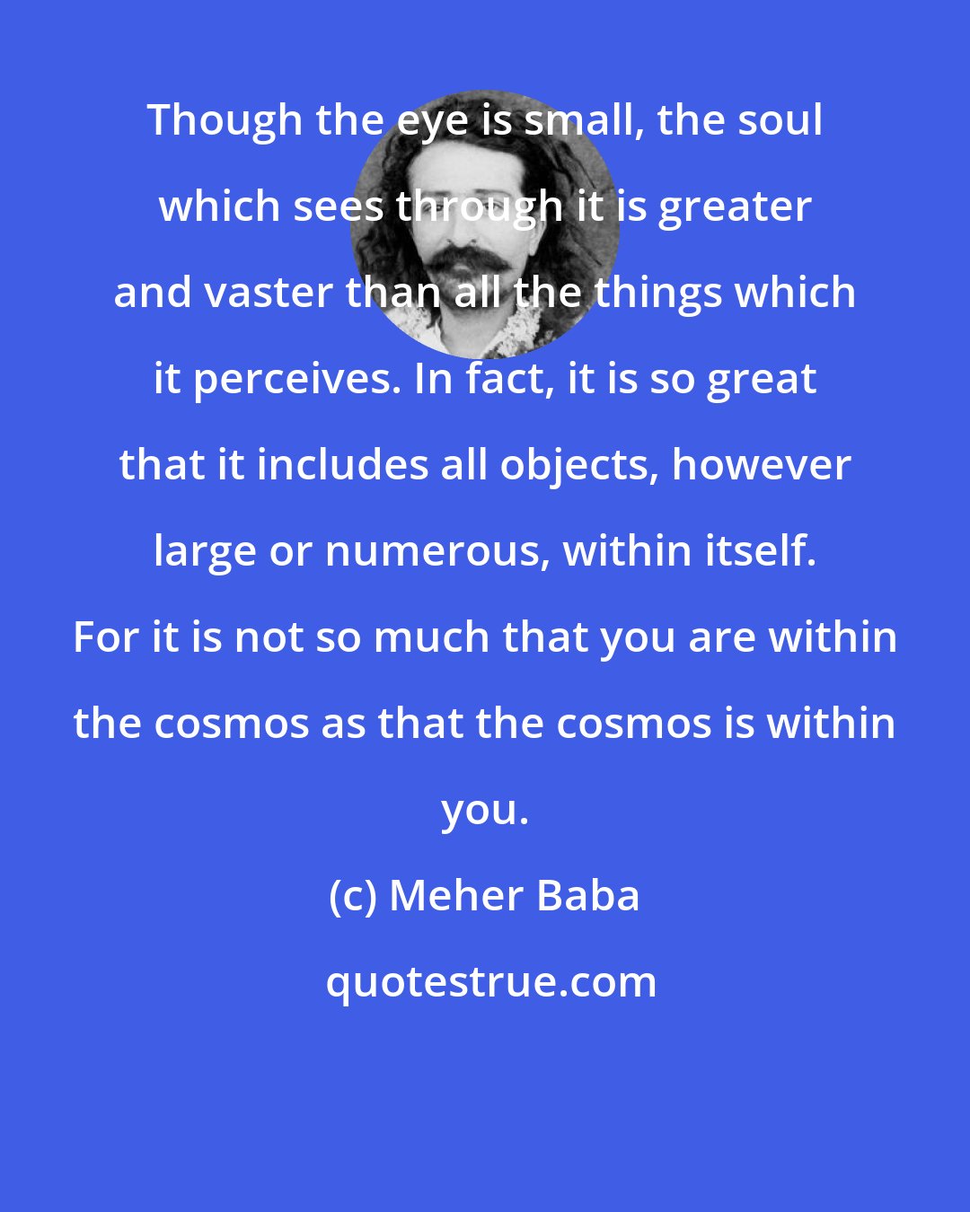 Meher Baba: Though the eye is small, the soul which sees through it is greater and vaster than all the things which it perceives. In fact, it is so great that it includes all objects, however large or numerous, within itself. For it is not so much that you are within the cosmos as that the cosmos is within you.