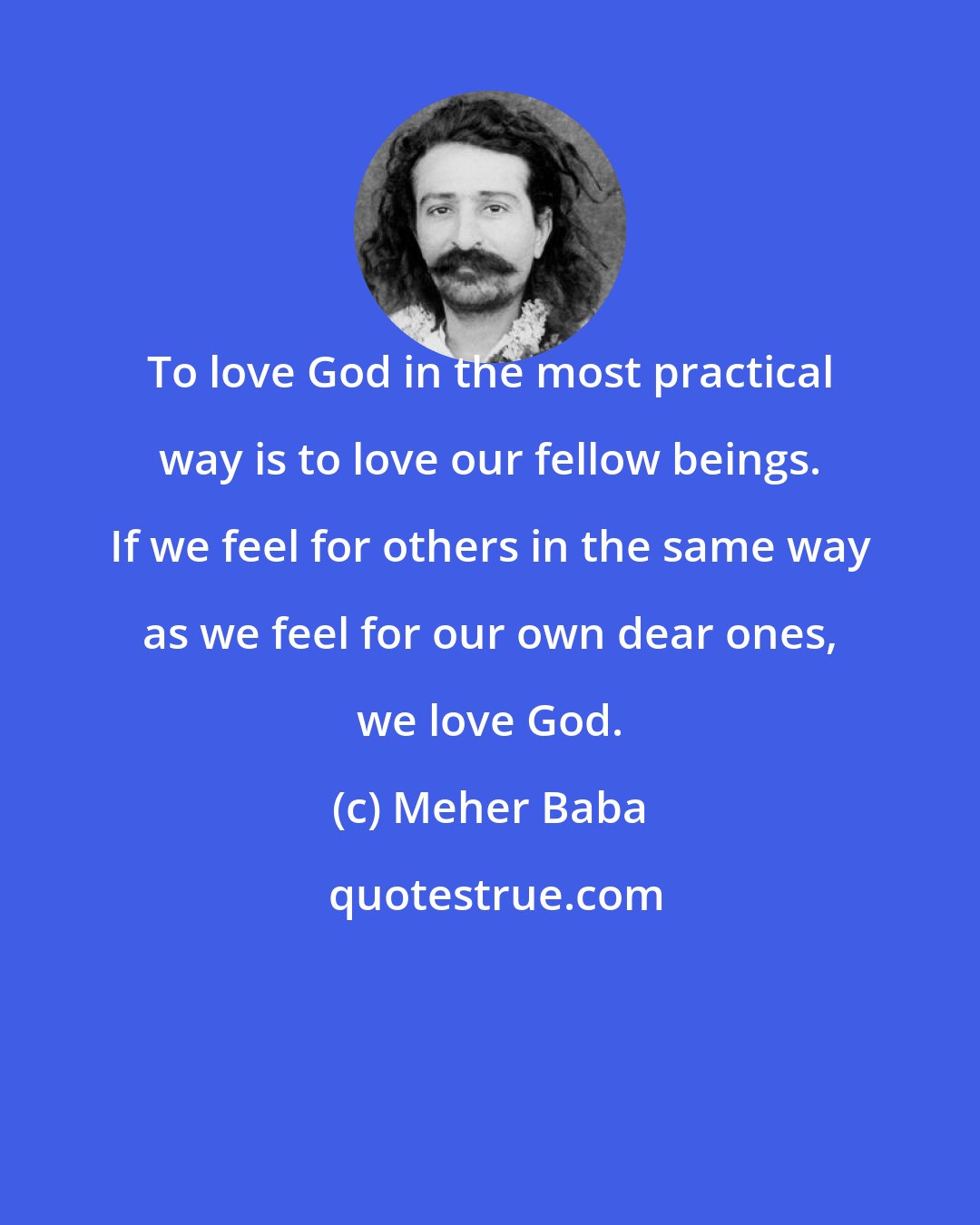 Meher Baba: To love God in the most practical way is to love our fellow beings. If we feel for others in the same way as we feel for our own dear ones, we love God.