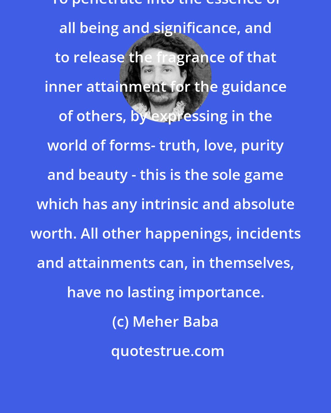 Meher Baba: To penetrate into the essence of all being and significance, and to release the fragrance of that inner attainment for the guidance of others, by expressing in the world of forms- truth, love, purity and beauty - this is the sole game which has any intrinsic and absolute worth. All other happenings, incidents and attainments can, in themselves, have no lasting importance.