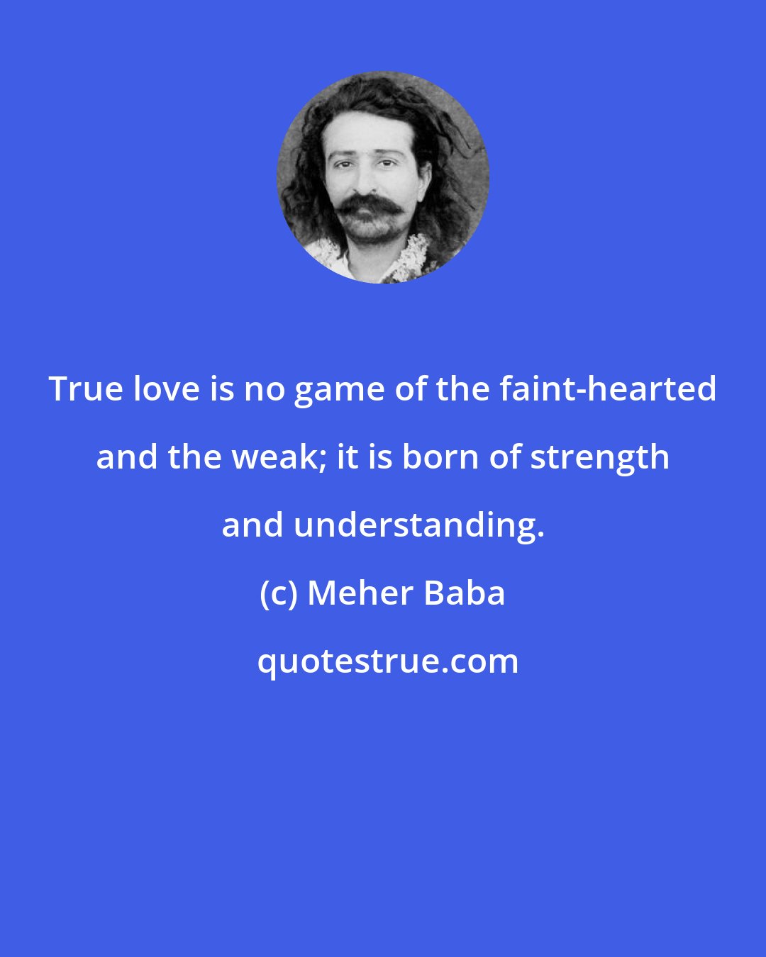 Meher Baba: True love is no game of the faint-hearted and the weak; it is born of strength and understanding.