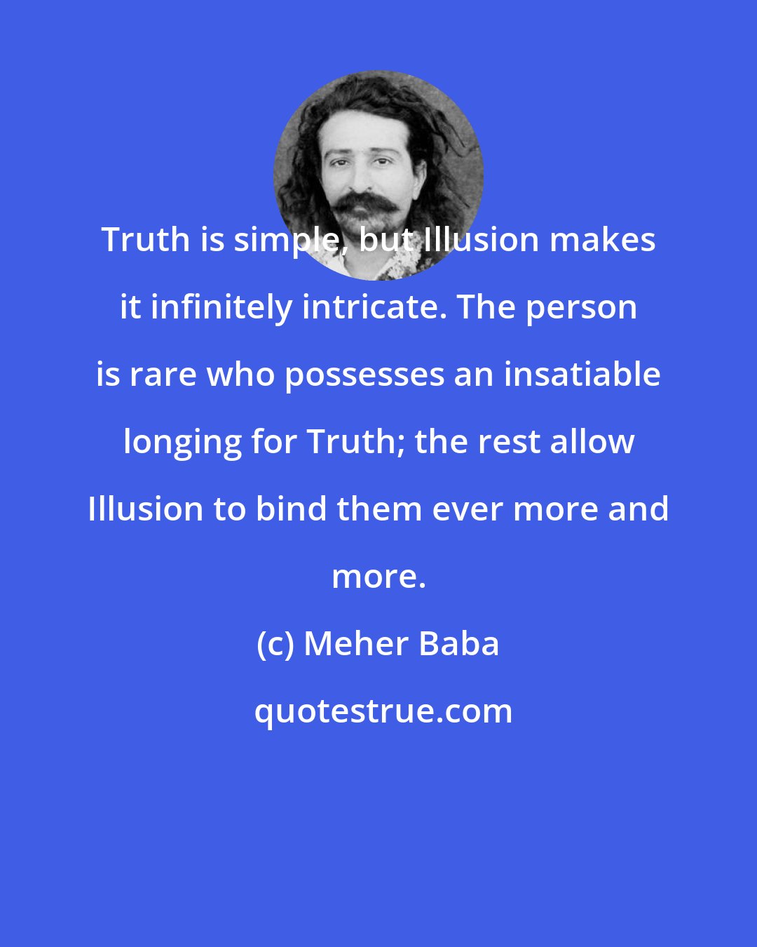 Meher Baba: Truth is simple, but Illusion makes it infinitely intricate. The person is rare who possesses an insatiable longing for Truth; the rest allow Illusion to bind them ever more and more.