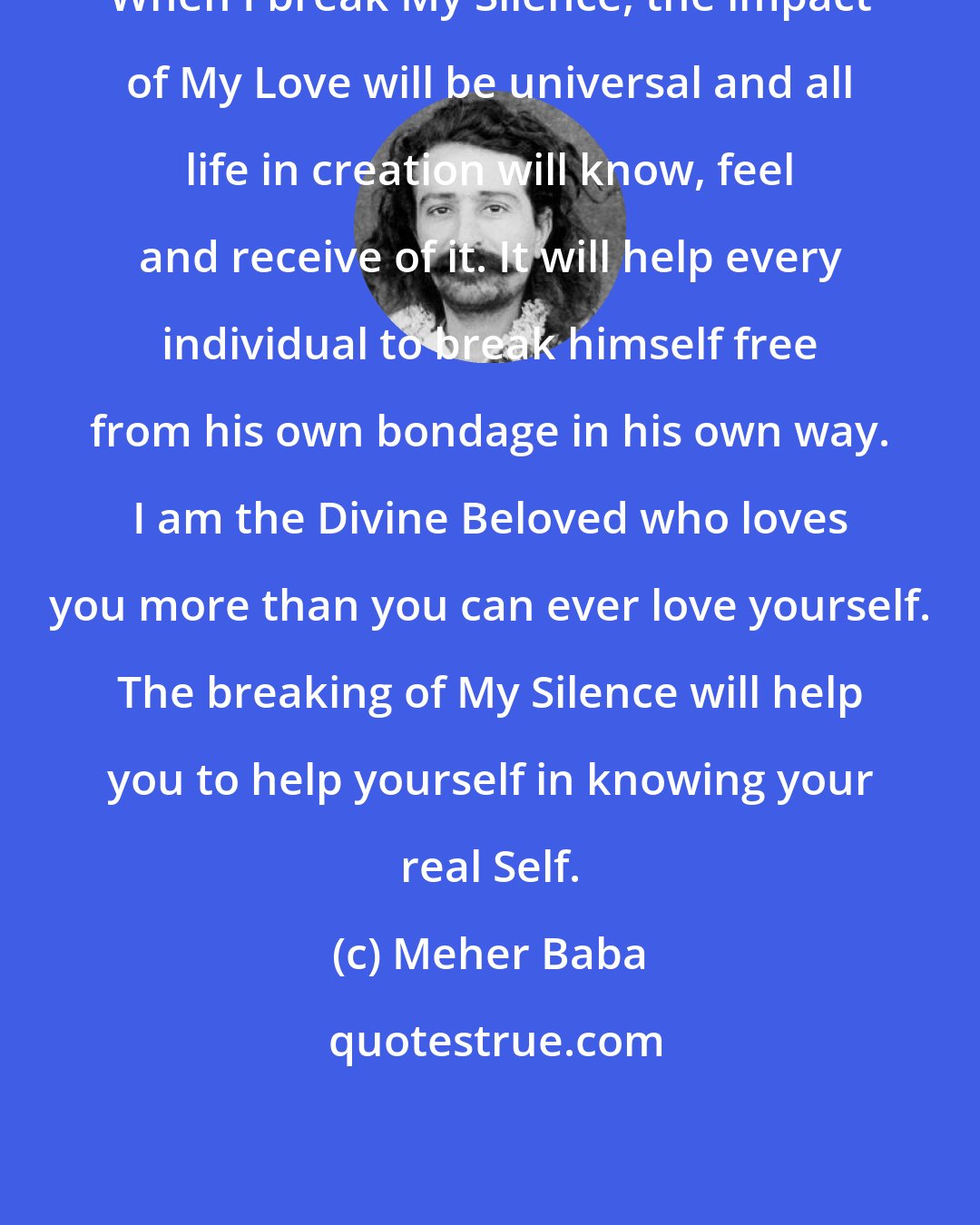 Meher Baba: When I break My Silence, the impact of My Love will be universal and all life in creation will know, feel and receive of it. It will help every individual to break himself free from his own bondage in his own way. I am the Divine Beloved who loves you more than you can ever love yourself. The breaking of My Silence will help you to help yourself in knowing your real Self.