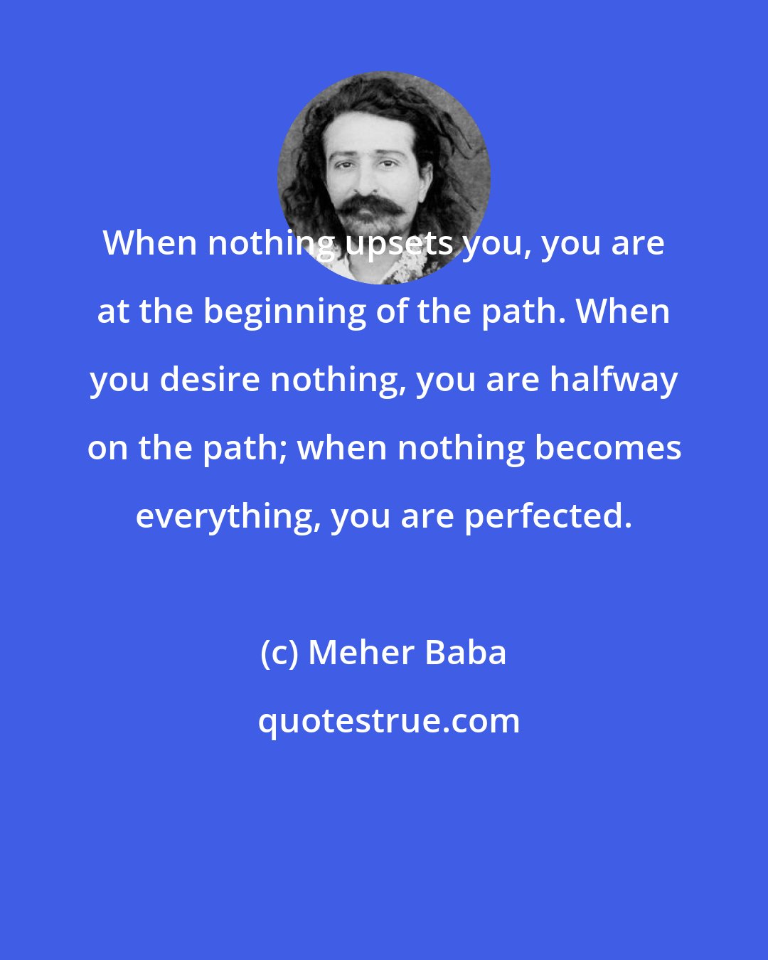 Meher Baba: When nothing upsets you, you are at the beginning of the path. When you desire nothing, you are halfway on the path; when nothing becomes everything, you are perfected.