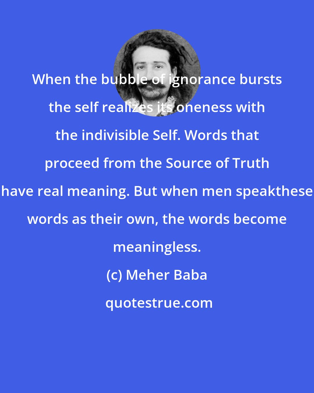 Meher Baba: When the bubble of ignorance bursts the self realizes its oneness with the indivisible Self. Words that proceed from the Source of Truth have real meaning. But when men speakthese words as their own, the words become meaningless.