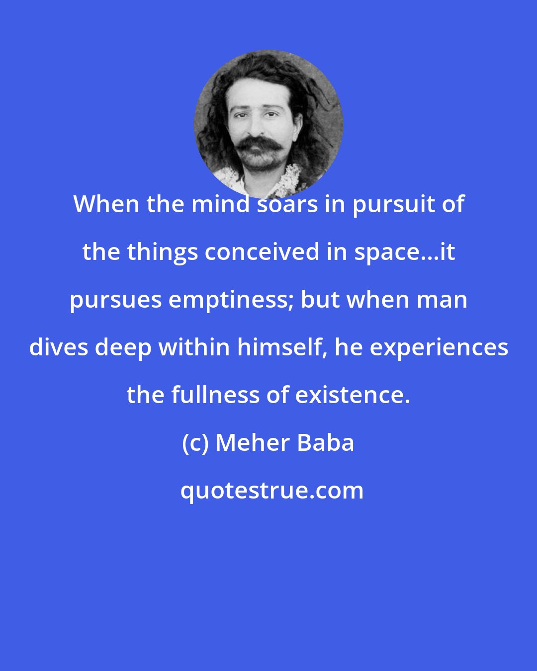 Meher Baba: When the mind soars in pursuit of the things conceived in space...it pursues emptiness; but when man dives deep within himself, he experiences the fullness of existence.