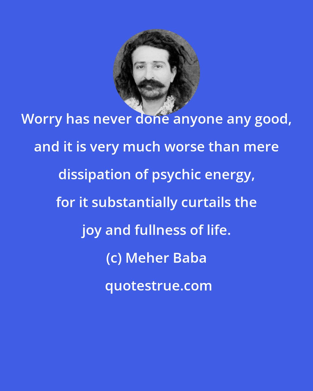 Meher Baba: Worry has never done anyone any good, and it is very much worse than mere dissipation of psychic energy, for it substantially curtails the joy and fullness of life.