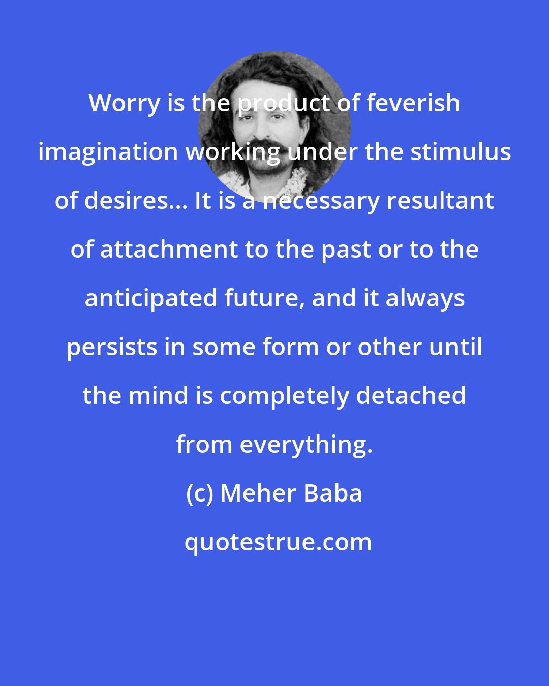 Meher Baba: Worry is the product of feverish imagination working under the stimulus of desires... It is a necessary resultant of attachment to the past or to the anticipated future, and it always persists in some form or other until the mind is completely detached from everything.