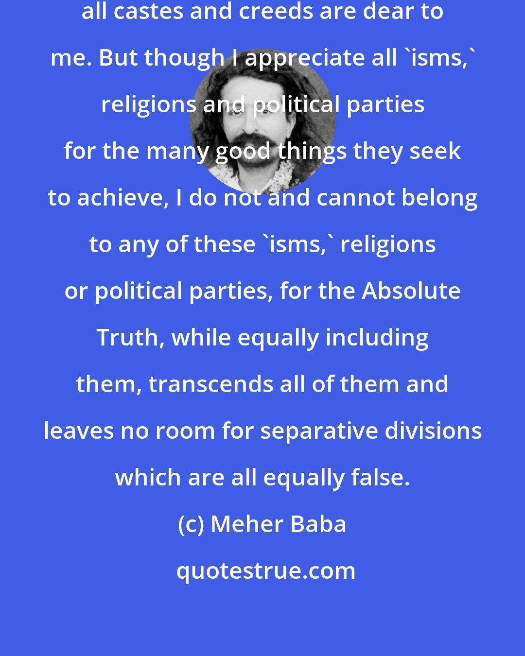 Meher Baba: All religions are equal to me. And all castes and creeds are dear to me. But though I appreciate all `isms,' religions and political parties for the many good things they seek to achieve, I do not and cannot belong to any of these `isms,' religions or political parties, for the Absolute Truth, while equally including them, transcends all of them and leaves no room for separative divisions which are all equally false.