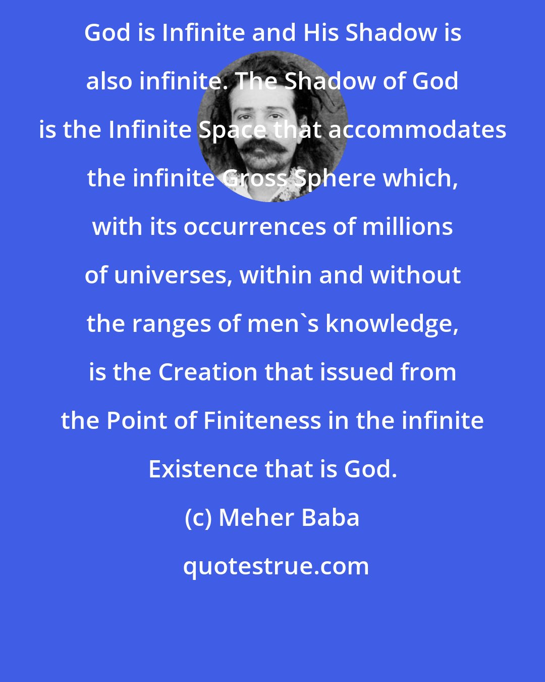 Meher Baba: God is Infinite and His Shadow is also infinite. The Shadow of God is the Infinite Space that accommodates the infinite Gross Sphere which, with its occurrences of millions of universes, within and without the ranges of men's knowledge, is the Creation that issued from the Point of Finiteness in the infinite Existence that is God.