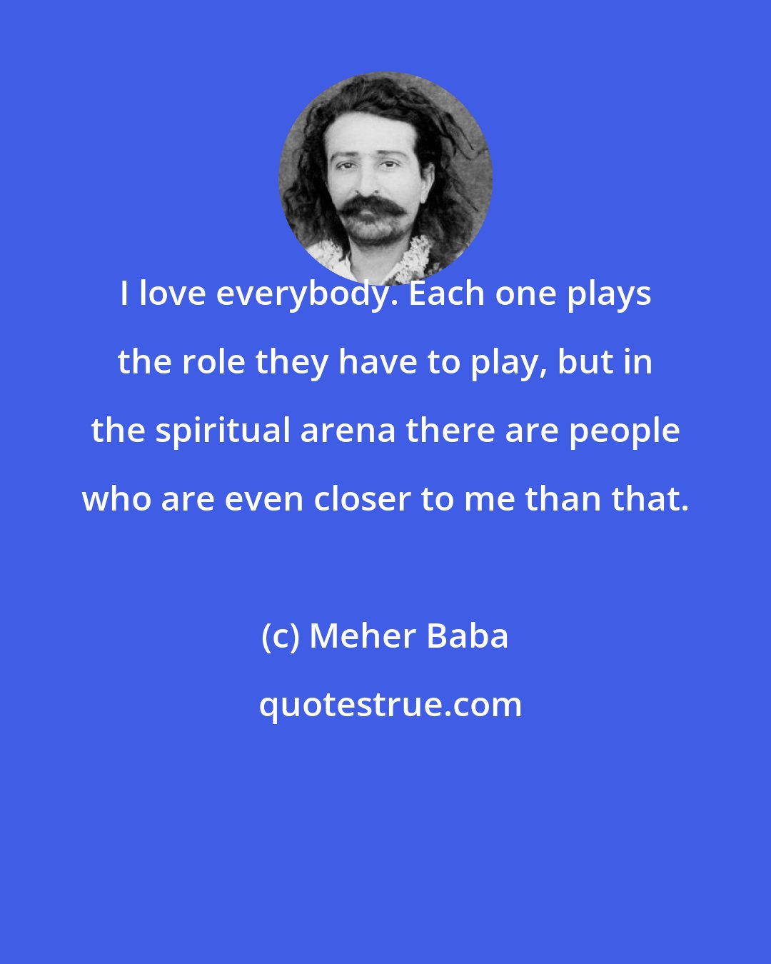 Meher Baba: I love everybody. Each one plays the role they have to play, but in the spiritual arena there are people who are even closer to me than that.