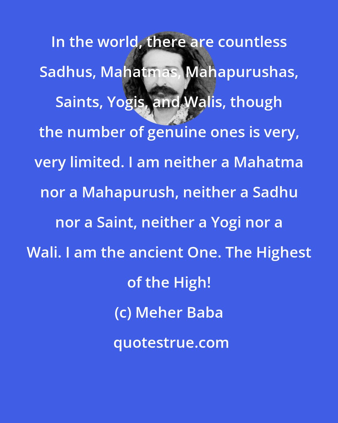 Meher Baba: In the world, there are countless Sadhus, Mahatmas, Mahapurushas, Saints, Yogis, and Walis, though the number of genuine ones is very, very limited. I am neither a Mahatma nor a Mahapurush, neither a Sadhu nor a Saint, neither a Yogi nor a Wali. I am the ancient One. The Highest of the High!