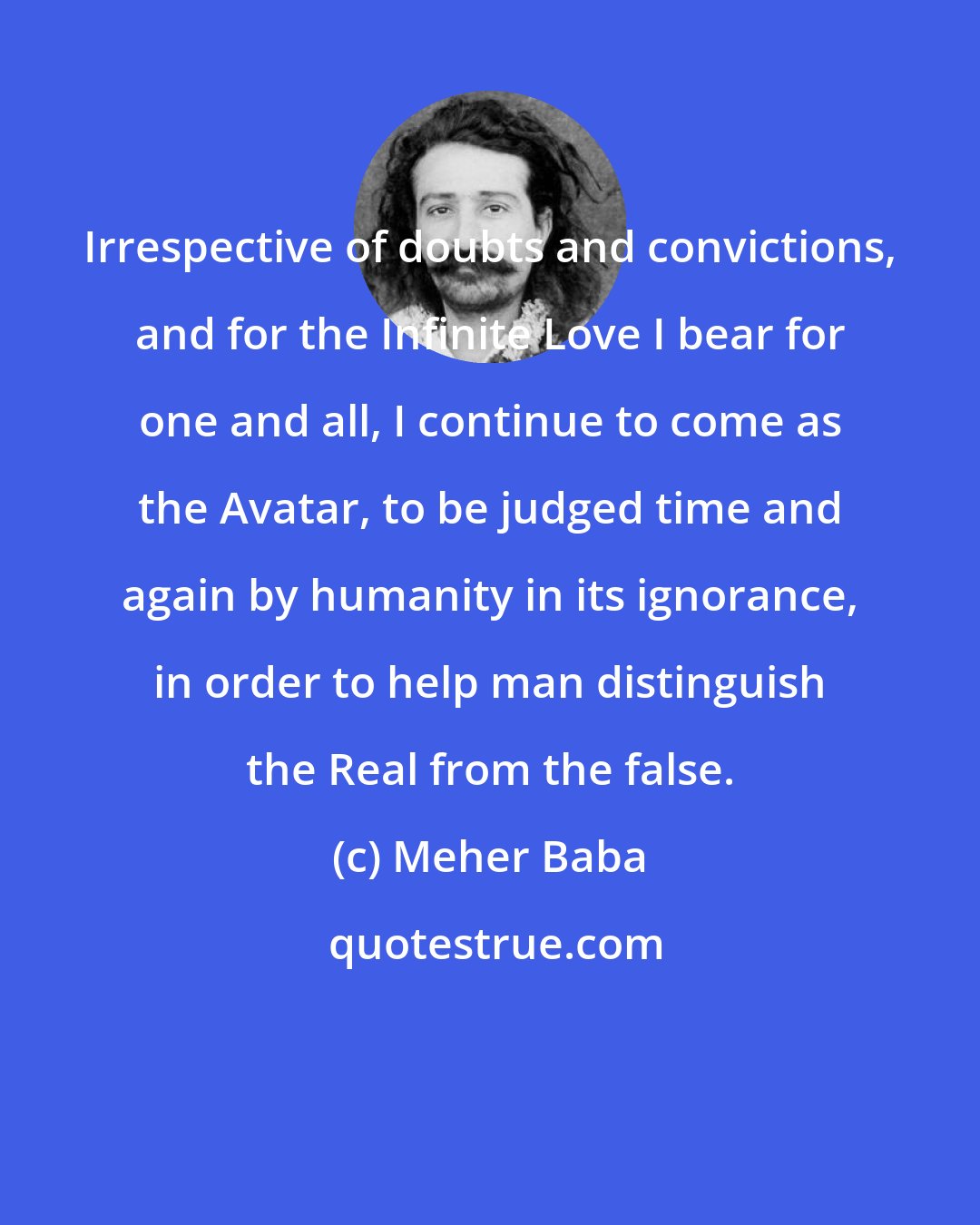 Meher Baba: Irrespective of doubts and convictions, and for the Infinite Love I bear for one and all, I continue to come as the Avatar, to be judged time and again by humanity in its ignorance, in order to help man distinguish the Real from the false.