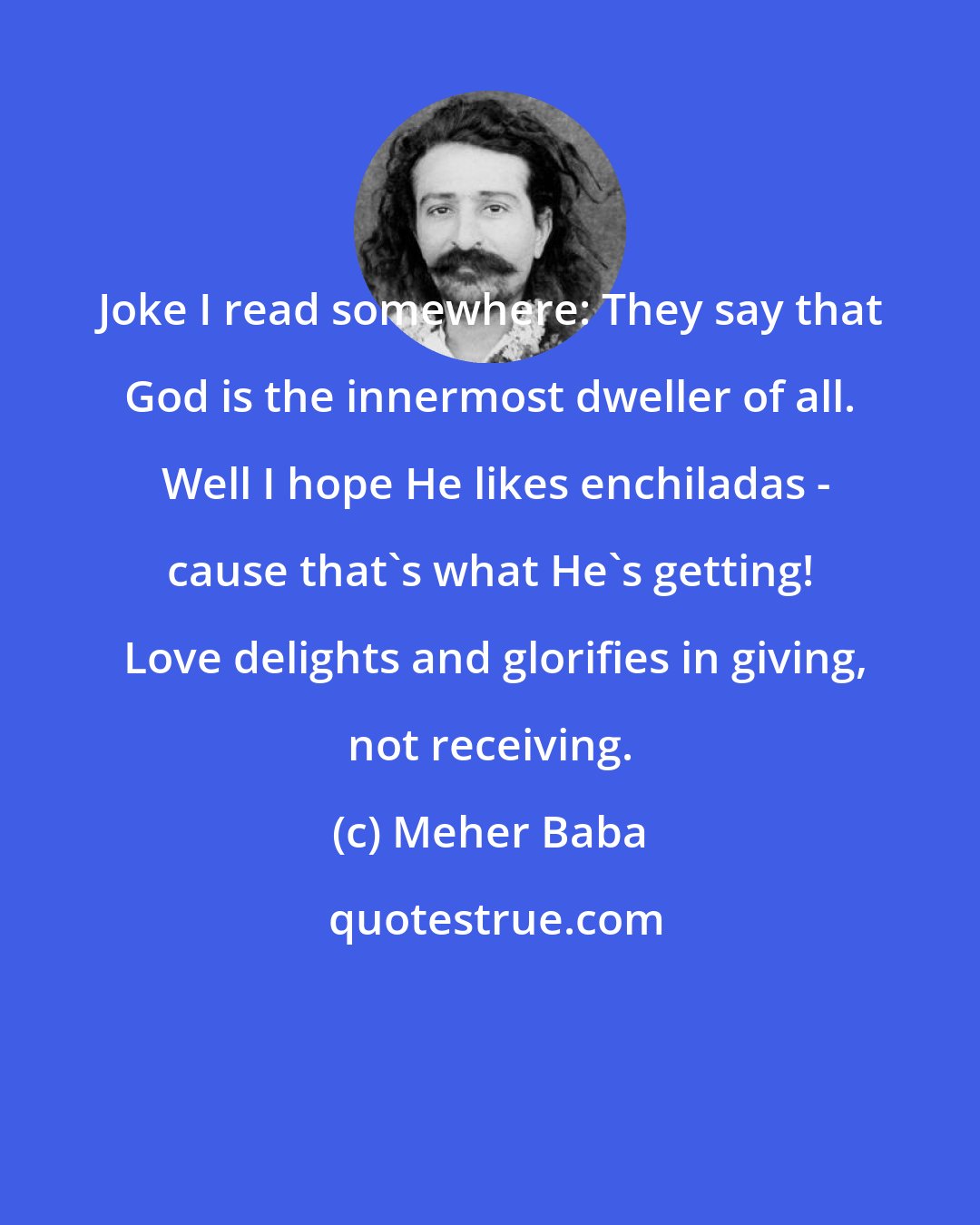 Meher Baba: Joke I read somewhere: They say that God is the innermost dweller of all.  Well I hope He likes enchiladas - cause that's what He's getting!  Love delights and glorifies in giving, not receiving.